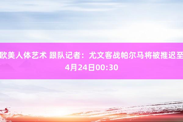 欧美人体艺术 跟队记者：尤文客战帕尔马将被推迟至4月24日00:30
