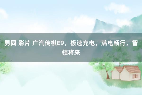 男同 影片 广汽传祺E9，极速充电，满电畅行，智领将来