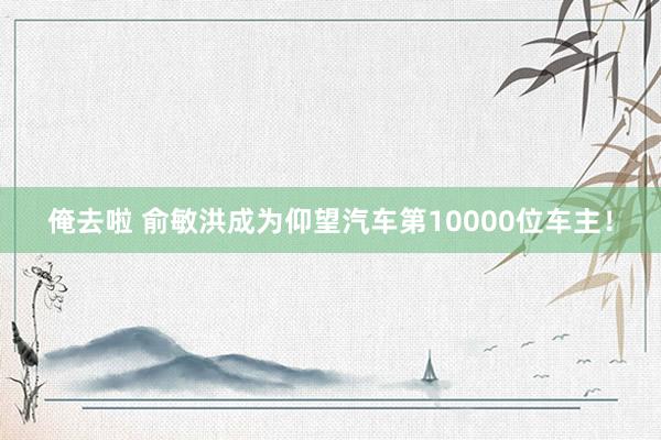俺去啦 俞敏洪成为仰望汽车第10000位车主！