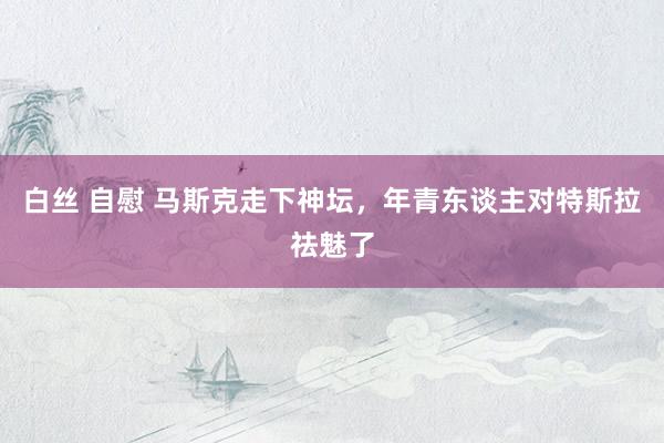 白丝 自慰 马斯克走下神坛，年青东谈主对特斯拉祛魅了