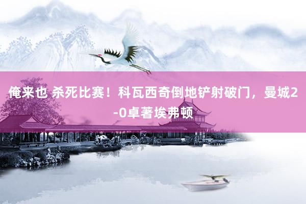 俺来也 杀死比赛！科瓦西奇倒地铲射破门，曼城2-0卓著埃弗顿