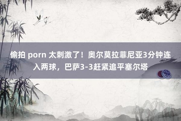 偷拍 porn 太刺激了！奥尔莫拉菲尼亚3分钟连入两球，巴萨3-3赶紧追平塞尔塔