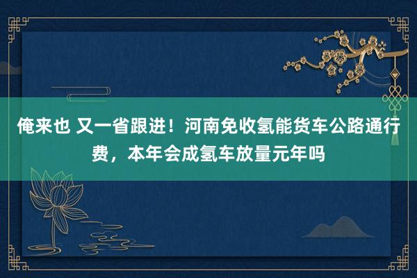 俺来也 又一省跟进！河南免收氢能货车公路通行费，本年会成氢车放量元年吗