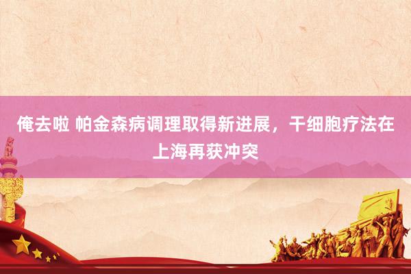 俺去啦 帕金森病调理取得新进展，干细胞疗法在上海再获冲突
