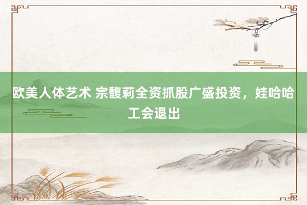 欧美人体艺术 宗馥莉全资抓股广盛投资，娃哈哈工会退出