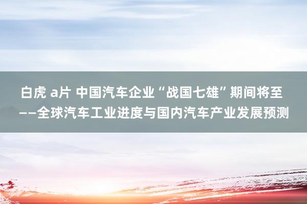 白虎 a片 中国汽车企业“战国七雄”期间将至 ——全球汽车工业进度与国内汽车产业发展预测