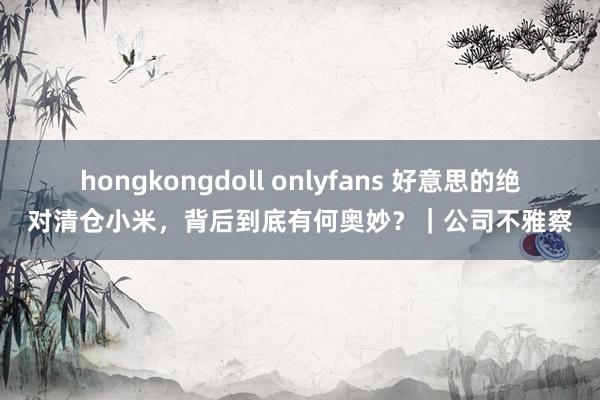 hongkongdoll onlyfans 好意思的绝对清仓小米，背后到底有何奥妙？｜公司不雅察