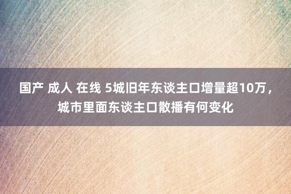国产 成人 在线 5城旧年东谈主口增量超10万，城市里面东谈主口散播有何变化