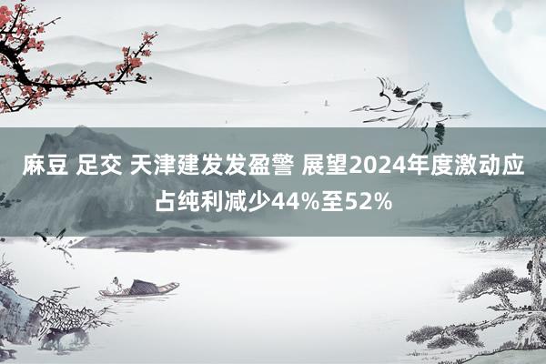 麻豆 足交 天津建发发盈警 展望2024年度激动应占纯利减少44%至52%