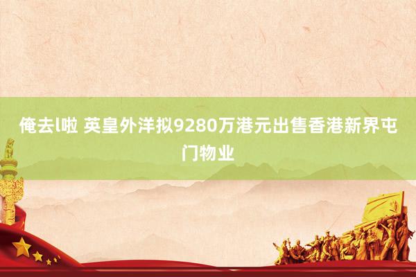 俺去l啦 英皇外洋拟9280万港元出售香港新界屯门物业