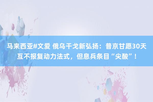 马来西亚#文爱 俄乌干戈新弘扬：普京甘愿30天互不报复动力法式，但息兵条目“尖酸”！