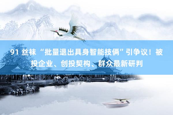 91 丝袜 “批量退出具身智能技俩”引争议！被投企业、创投契构、群众最新研判