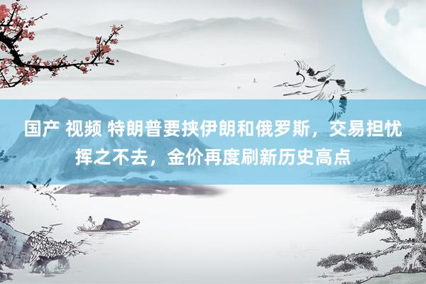 国产 视频 特朗普要挟伊朗和俄罗斯，交易担忧挥之不去，金价再度刷新历史高点