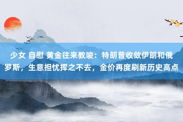 少女 自慰 黄金往来教唆：特朗普收敛伊朗和俄罗斯，生意担忧挥之不去，金价再度刷新历史高点