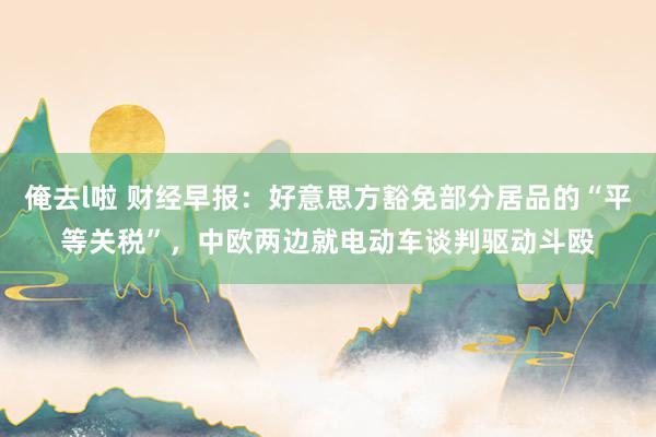 俺去l啦 财经早报：好意思方豁免部分居品的“平等关税”，中欧两边就电动车谈判驱动斗殴