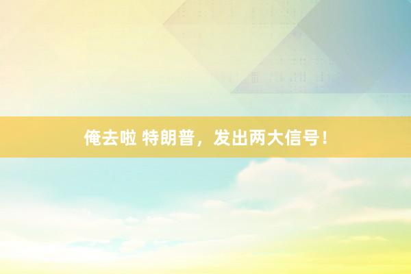 俺去啦 特朗普，发出两大信号！