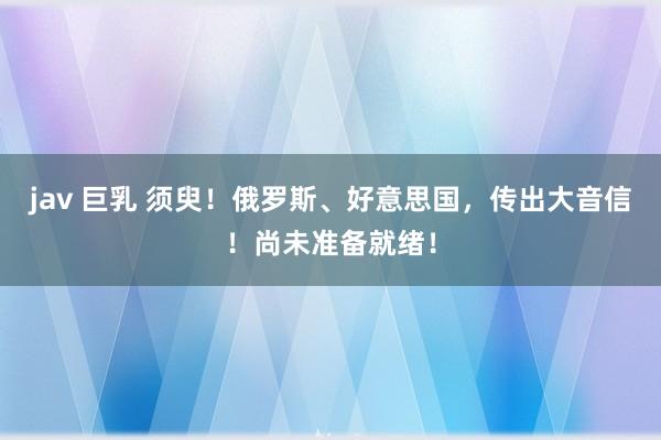 jav 巨乳 须臾！俄罗斯、好意思国，传出大音信！尚未准备就绪！