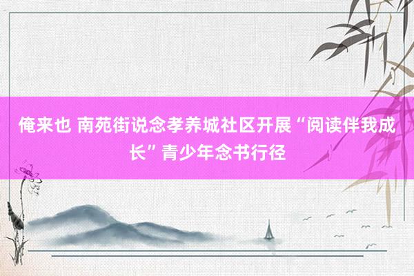 俺来也 南苑街说念孝养城社区开展“阅读伴我成长”青少年念书行径
