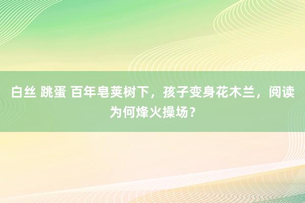 白丝 跳蛋 百年皂荚树下，孩子变身花木兰，阅读为何烽火操场？