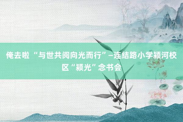 俺去啦 “与世共阅向光而行”—连结路小学颍河校区“颍光”念书会