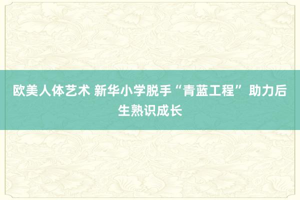 欧美人体艺术 新华小学脱手“青蓝工程” 助力后生熟识成长