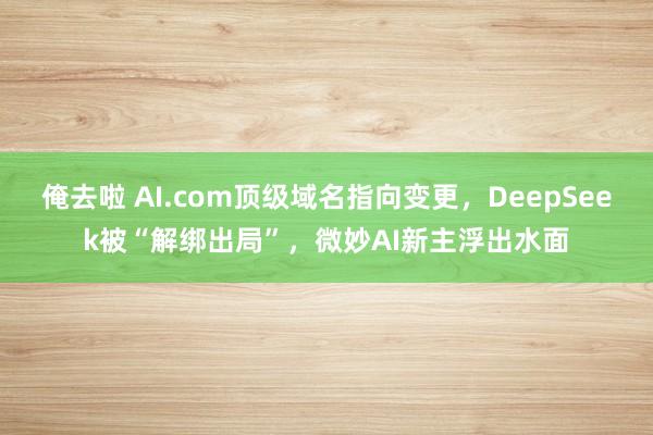 俺去啦 AI.com顶级域名指向变更，DeepSeek被“解绑出局”，微妙AI新主浮出水面