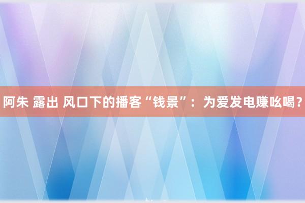 阿朱 露出 风口下的播客“钱景”：为爱发电赚吆喝？