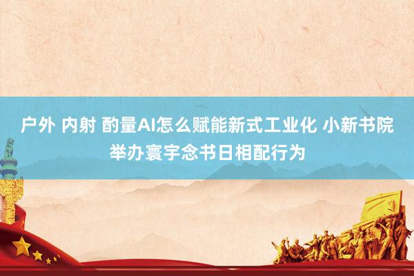 户外 内射 酌量AI怎么赋能新式工业化 小新书院举办寰宇念书日相配行为