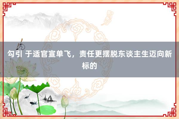 勾引 于适官宣单飞，责任更摆脱东谈主生迈向新标的