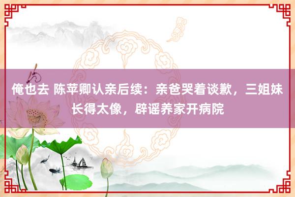 俺也去 陈苹卿认亲后续：亲爸哭着谈歉，三姐妹长得太像，辟谣养家开病院