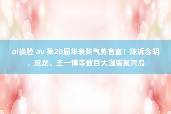 ai换脸 av 第20届华表奖气势官宣！陈诉念明、成龙、王一博等数百大咖皆聚青岛