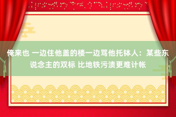 俺来也 一边住他盖的楼一边骂他托钵人：某些东说念主的双标 比地铁污渍更难计帐