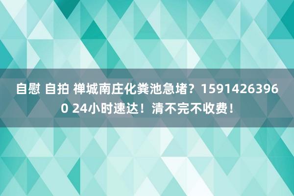 自慰 自拍 禅城南庄化粪池急堵？15914263960 24小时速达！清不完不收费！