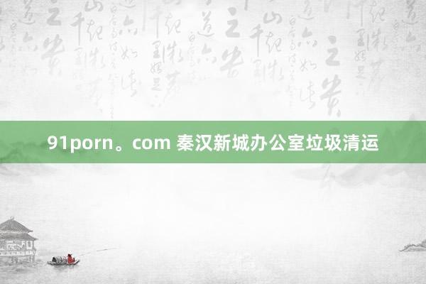 91porn。com 秦汉新城办公室垃圾清运