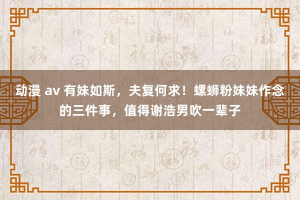 动漫 av 有妹如斯，夫复何求！螺蛳粉妹妹作念的三件事，值得谢浩男吹一辈子