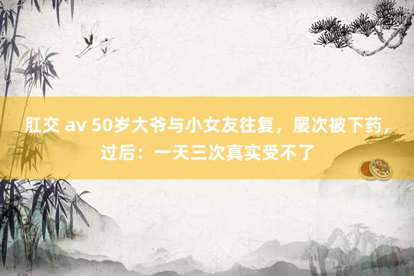 肛交 av 50岁大爷与小女友往复，屡次被下药，过后：一天三次真实受不了