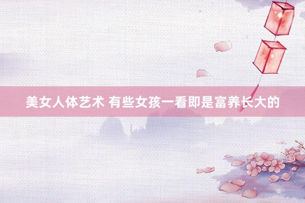 美女人体艺术 有些女孩一看即是富养长大的