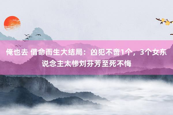 俺也去 借命而生大结局：凶犯不啻1个，3个女东说念主太惨刘芬芳至死不悔