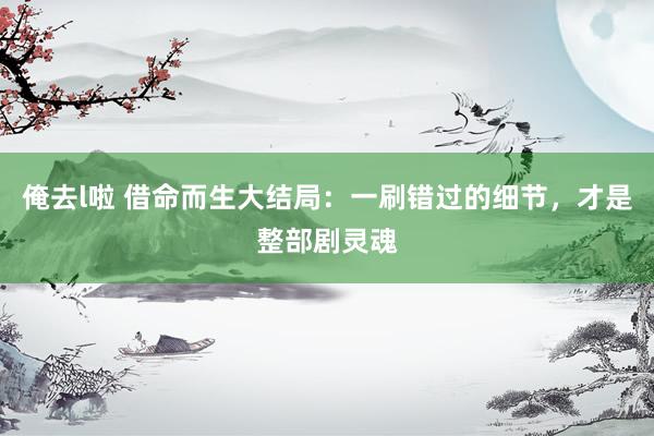 俺去l啦 借命而生大结局：一刷错过的细节，才是整部剧灵魂