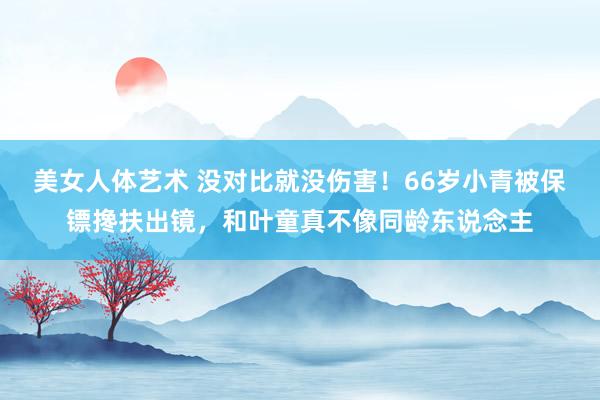 美女人体艺术 没对比就没伤害！66岁小青被保镖搀扶出镜，和叶童真不像同龄东说念主